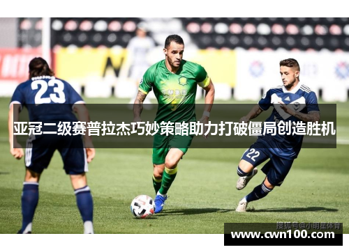 亚冠二级赛普拉杰巧妙策略助力打破僵局创造胜机